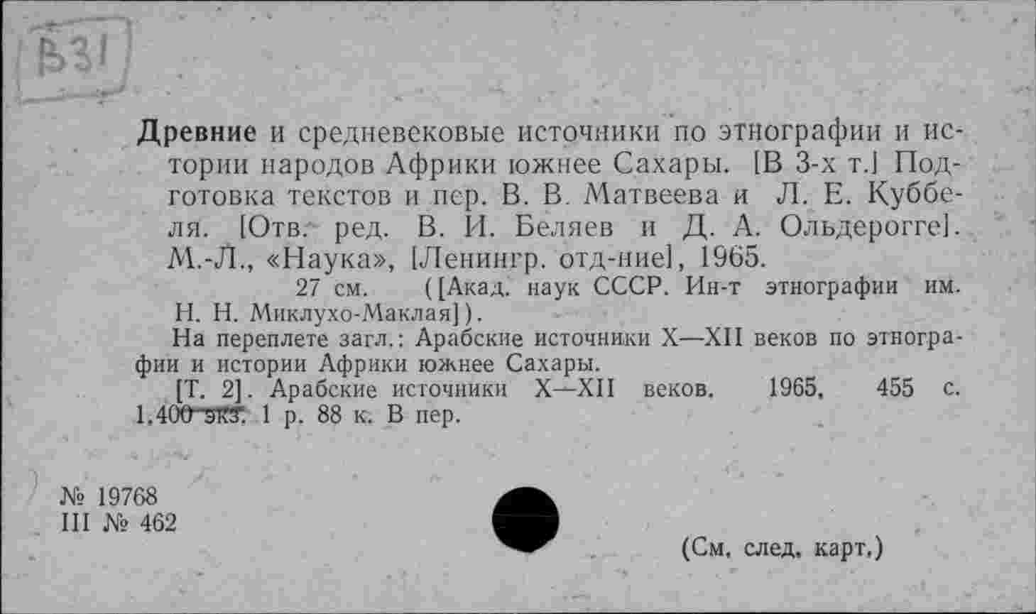 ﻿Древние и средневековые источники по этнографии и истории народов Африки южнее Сахары. [В 3-х т.1 Подготовка текстов и пер. В. В. Матвеева и Л. Е. Куббе-ля. [Отв. ред. В. И. Беляев и Д. А. Ольдерогге]. М.-Л., «Наука», [Ленингр. отд-ние], 1965.
27 см. ([Акад, наук СССР. Ин-т этнографии им.
H. Н. Миклухо-Маклая]).
На переплете загл. : Арабские источники X—XII веков по этнографии и истории Африки южнее Сахары.
[Т. 2]. Арабские источники X—XII веков. 1965,	455 с.
l,40Ö^W. 1 р. 88 к. В пер.
№ 19768
III № 462
(См, след, карт.)